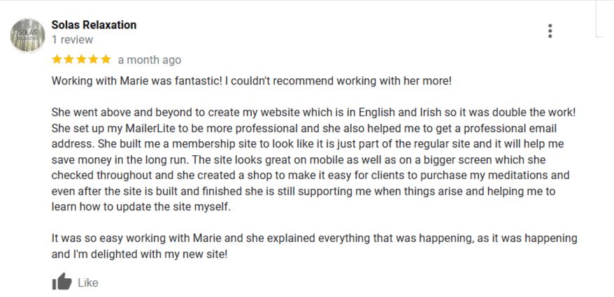 A screenshot of Katie's review on my Google Business Profile. 

5 stars. Working with Marie was fantastic! I couldn't recommend working with her more! She went above and beyond to create my website which is in English and Irish so it was double the work! She set up my Mailerlite to be more professional and she also helped me to get a professional email address. She built me a membership site to look like it is just part of the regular site and it will help me save money in the long run. The site looks great on mobile as well as on the bigger screen which she checked throughout. She created a shop to make it easy for clients to purchase my meditations and even after the site is built and finished she is still supporting me when things arise and helping me learn how to update the site myself. 

It was so easy working with Marie and she explained everything that was happening as it was happening. I'm delighted with my new site!